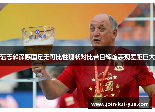 范志毅深感国足无可比性现状对比昔日辉煌表现差距巨大