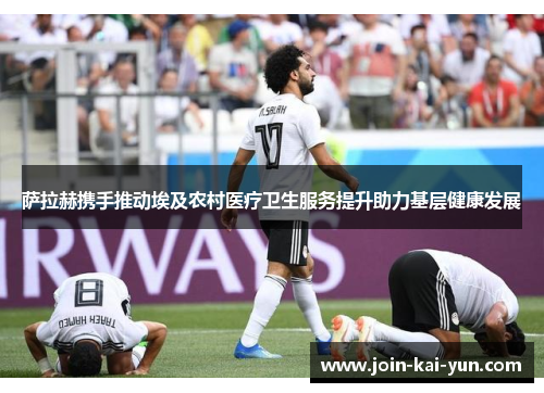 萨拉赫携手推动埃及农村医疗卫生服务提升助力基层健康发展