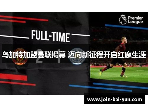 乌加特加盟曼联揭幕 迈向新征程开启红魔生涯 乌加特加盟曼联揭幕 迈向新征程开启红魔生涯