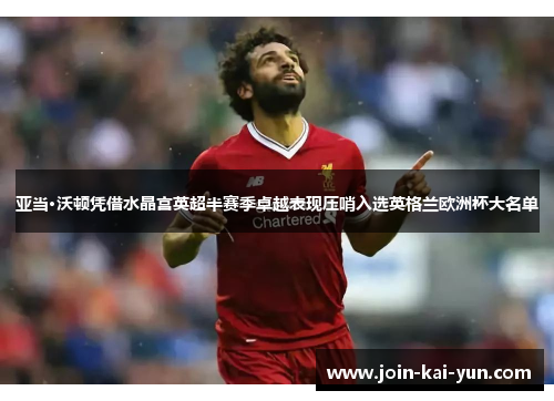 亚当·沃顿凭借水晶宫英超半赛季卓越表现压哨入选英格兰欧洲杯大名单 亚当·沃顿凭借水晶宫英超半赛季卓越表现压哨入选英格兰欧洲杯大名单