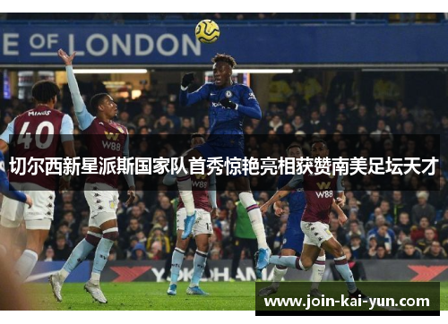 切尔西新星派斯国家队首秀惊艳亮相获赞南美足坛天才 切尔西新星派斯国家队首秀惊艳亮相获赞南美足坛天才