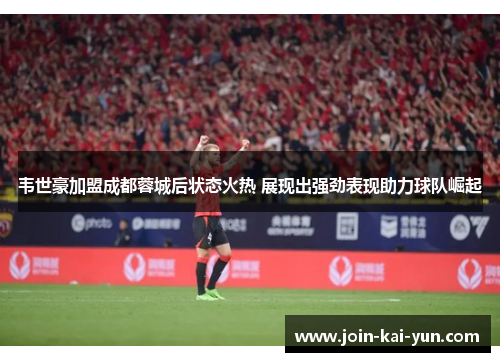 韦世豪加盟成都蓉城后状态火热 展现出强劲表现助力球队崛起