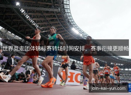世界竞走团体锦标赛转场时间安排,赛事衔接更顺畅 世界竞走团体锦标赛转场时间安排,赛事衔接更顺畅